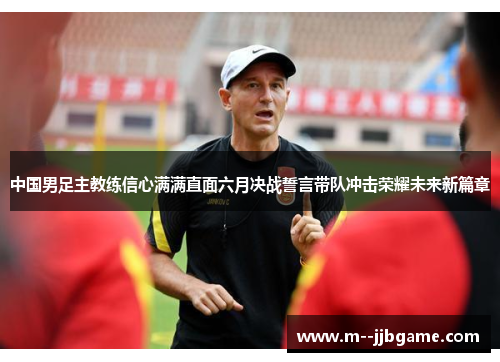 中国男足主教练信心满满直面六月决战誓言带队冲击荣耀未来新篇章