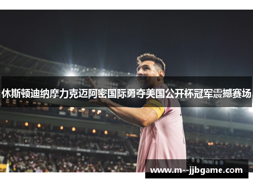 休斯顿迪纳摩力克迈阿密国际勇夺美国公开杯冠军震撼赛场
