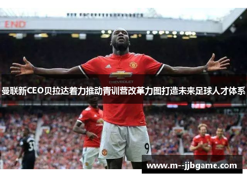 曼联新CEO贝拉达着力推动青训营改革力图打造未来足球人才体系