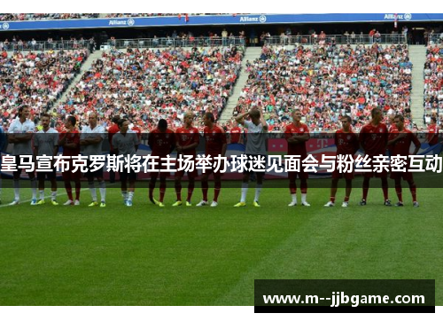 皇马宣布克罗斯将在主场举办球迷见面会与粉丝亲密互动