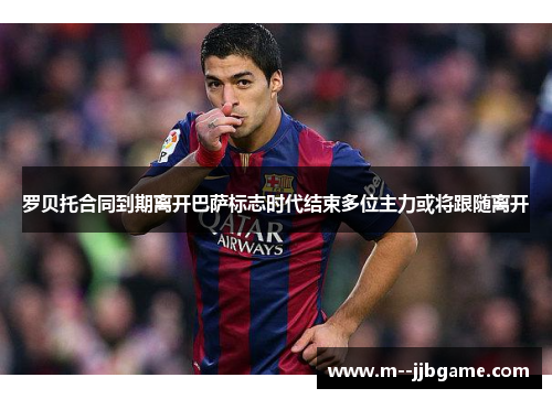 罗贝托合同到期离开巴萨标志时代结束多位主力或将跟随离开