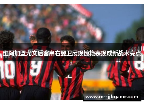 维阿加盟尤文后客串右翼卫展现惊艳表现成新战术亮点